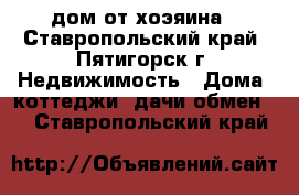 дом от хоэяина - Ставропольский край, Пятигорск г. Недвижимость » Дома, коттеджи, дачи обмен   . Ставропольский край